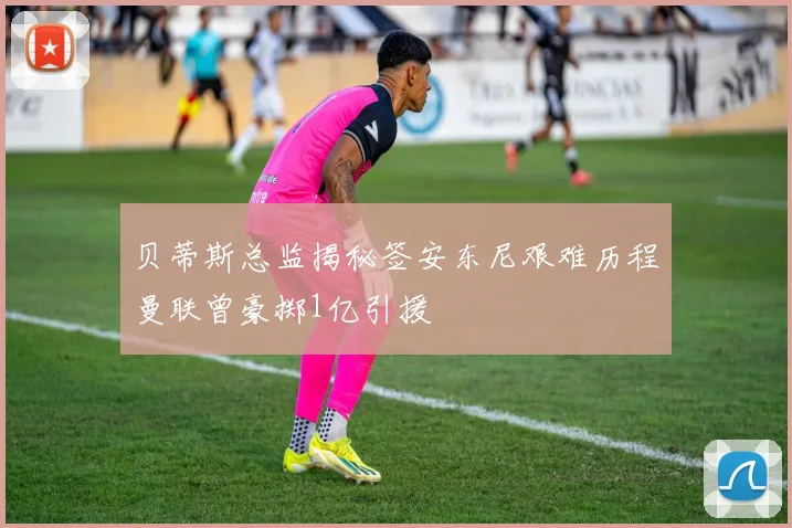 贝蒂斯总监揭秘签安东尼艰难历程曼联曾豪掷1亿引援