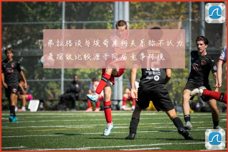 弗拉格谈与埃奇库姆关系称不认为是宿敌比较源于同届竞争环境