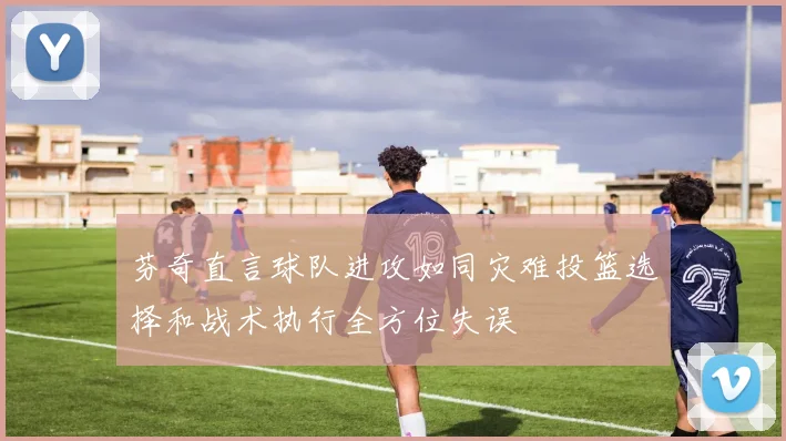 芬奇直言球队进攻如同灾难投篮选择和战术执行全方位失误