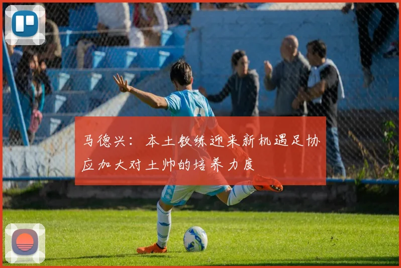 马德兴：本土教练迎来新机遇足协应加大对土帅的培养力度