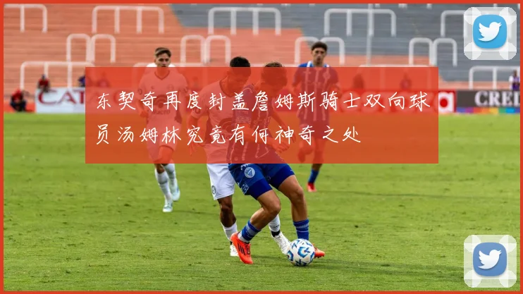 东契奇再度封盖詹姆斯骑士双向球员汤姆林究竟有何神奇之处