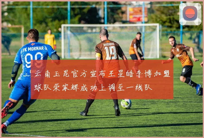 云南玉昆官方宣布王星皓李博加盟球队荣家辉成功上调至一线队