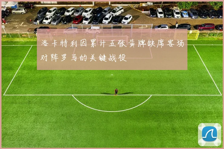 洛卡特利因累计五张黄牌缺席客场对阵罗马的关键战役