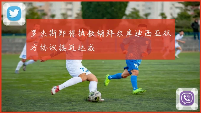 罗杰斯即将执教胡拜尔库迪西亚双方协议接近达成